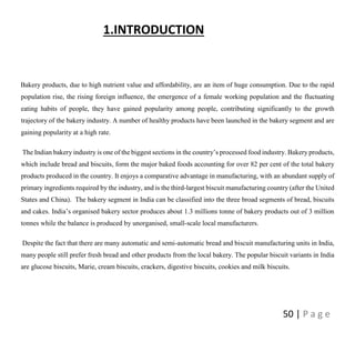 50 | P a g e
1.INTRODUCTION
Bakery products, due to high nutrient value and affordability, are an item of huge consumption. Due to the rapid
population rise, the rising foreign influence, the emergence of a female working population and the fluctuating
eating habits of people, they have gained popularity among people, contributing significantly to the growth
trajectory of the bakery industry. A number of healthy products have been launched in the bakery segment and are
gaining popularity at a high rate.
The Indian bakery industry is one of the biggest sections in the country’s processed food industry. Bakery products,
which include bread and biscuits, form the major baked foods accounting for over 82 per cent of the total bakery
products produced in the country. It enjoys a comparative advantage in manufacturing, with an abundant supply of
primary ingredients required by the industry, and is the third-largest biscuit manufacturing country (after the United
States and China). The bakery segment in India can be classified into the three broad segments of bread, biscuits
and cakes. India’s organised bakery sector produces about 1.3 millions tonne of bakery products out of 3 million
tonnes while the balance is produced by unorganised, small-scale local manufacturers.
Despite the fact that there are many automatic and semi-automatic bread and biscuit manufacturing units in India,
many people still prefer fresh bread and other products from the local bakery. The popular biscuit variants in India
are glucose biscuits, Marie, cream biscuits, crackers, digestive biscuits, cookies and milk biscuits.
 