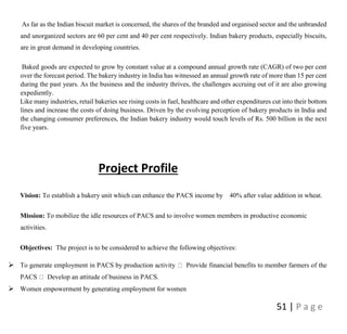 51 | P a g e
As far as the Indian biscuit market is concerned, the shares of the branded and organised sector and the unbranded
and unorganized sectors are 60 per cent and 40 per cent respectively. Indian bakery products, especially biscuits,
are in great demand in developing countries.
Baked goods are expected to grow by constant value at a compound annual growth rate (CAGR) of two per cent
over the forecast period. The bakery industry in India has witnessed an annual growth rate of more than 15 per cent
during the past years. As the business and the industry thrives, the challenges accruing out of it are also growing
expediently.
Like many industries, retail bakeries see rising costs in fuel, healthcare and other expenditures cut into their bottom
lines and increase the costs of doing business. Driven by the evolving perception of bakery products in India and
the changing consumer preferences, the Indian bakery industry would touch levels of Rs. 500 billion in the next
five years.
Project Profile
Vision: To establish a bakery unit which can enhance the PACS income by 40% after value addition in wheat.
Mission: To mobilize the idle resources of PACS and to involve women members in productive economic
activities.
Objectives: The project is to be considered to achieve the following objectives:
 To generate employment in PACS by production activity Provide financial benefits to member farmers of the
PACS Develop an attitude of business in PACS.
 Women empowerment by generating employment for women
 