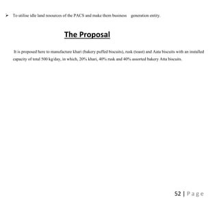 52 | P a g e
 To utilise idle land resources of the PACS and make them business generation entity.
The Proposal
It is proposed here to manufacture khari (bakery puffed biscuits), rusk (toast) and Aata biscuits with an installed
capacity of total 500 kg/day, in which, 20% khari, 40% rusk and 40% assorted bakery Atta biscuits.
 