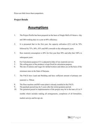 56 | P a g e
Prices are little lower than competitors.
Project Details
Assumptions
1. The Project Profile has been prepared on the basis of Single Shift of 8 hours a day
and 300 working days in a year at 80% efficiency.
2. It is presumed that in the first year, the capacity utilization (CU) will be 70%
followed by 75%, 80%, 85% and 90% onwards in the subsequent years.
3. Raw material consumption is 80% for first year then 90% and after that 100% in
subsequent years.
4. For Calculation purpose CU is adjusted in hike of raw material cost too.
5. The selling price of the products is kept fixed for calculation purpose.
6. The rate of salaries and wages for skilled workers and others are on the basis of the
minimum rates in the State of Haryana.
7. The PACS have Land and Building and have sufficient amount of primary raw
material i.e. Wheat.
8. The flour machine and RO water plant is already installed in the PACS.
9. The payback period may be 5-years after the initial gestation period.
10. The gestation period in implementation of the project may be to the tune of 6 to 9
months which includes making all arrangements, completion of all formalities,
market surveys and tie-ups etc.
 