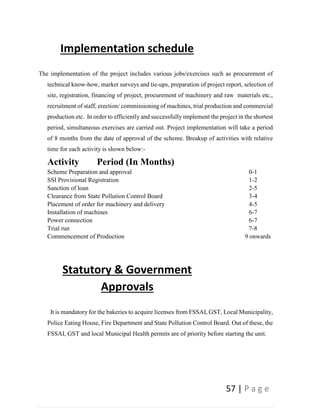 57 | P a g e
Implementation schedule
The implementation of the project includes various jobs/exercises such as procurement of
technical know-how, market surveys and tie-ups, preparation of project report, selection of
site, registration, financing of project, procurement of machinery and raw materials etc.,
recruitment of staff, erection/ commissioning of machines, trial production and commercial
production etc. In order to efficiently and successfully implement the project in the shortest
period, simultaneous exercises are carried out. Project implementation will take a period
of 8 months from the date of approval of the scheme. Breakup of activities with relative
time for each activity is shown below:-
Activity Period (In Months)
Scheme Preparation and approval 0-1
SSI Provisional Registration 1-2
Sanction of loan 2-5
Clearance from State Pollution Control Board 3-4
Placement of order for machinery and delivery 4-5
Installation of machines 6-7
Power connection 6-7
Trial run 7-8
Commencement of Production 9 onwards
Statutory & Government
Approvals
It is mandatory for the bakeries to acquire licenses from FSSAI, GST, Local Municipality,
Police Eating House, Fire Department and State Pollution Control Board. Out of these, the
FSSAI, GST and local Municipal Health permits are of priority before starting the unit.
 