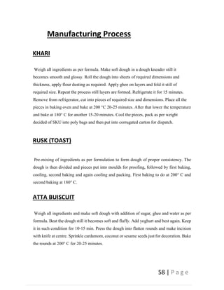 58 | P a g e
Manufacturing Process
KHARI
Weigh all ingredients as per formula. Make soft dough in a dough kneader still it
becomes smooth and glossy. Roll the dough into sheets of required dimensions and
thickness, apply flour dusting as required. Apply ghee on layers and fold it still of
required size. Repeat the process still layers are formed. Refrigerate it for 15 minutes.
Remove from refrigerator, cut into pieces of required size and dimensions. Place all the
pieces in baking oven and bake at 200 °C 20-25 minutes. After that lower the temperature
and bake at 180° C for another 15-20 minutes. Cool the pieces, pack as per weight
decided of SKU into poly bags and then put into corrugated carton for dispatch.
RUSK (TOAST)
Pre-mixing of ingredients as per formulation to form dough of proper consistency. The
dough is then divided and pieces put into moulds for proofing, followed by first baking,
cooling, second baking and again cooling and packing. First baking to do at 200° C and
second baking at 180° C.
ATTA BUISCUIT
Weigh all ingredients and make soft dough with addition of sugar, ghee and water as per
formula. Beat the dough still it becomes soft and fluffy. Add yoghurt and best again. Keep
it in such condition for 10-15 min. Press the dough into flatten rounds and make incision
with knife at centre. Sprinkle cardamom, coconut or sesame seeds just for decoration. Bake
the rounds at 200° C for 20-25 minutes.
 
