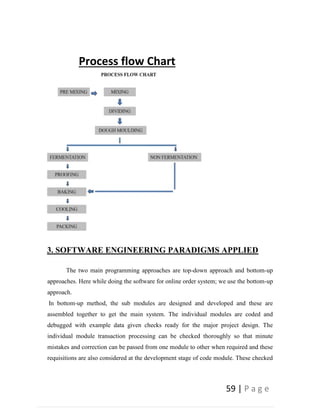 59 | P a g e
Process flow Chart
3. SOFTWARE ENGINEERING PARADIGMS APPLIED
The two main programming approaches are top-down approach and bottom-up
approaches. Here while doing the software for online order system; we use the bottom-up
approach.
In bottom-up method, the sub modules are designed and developed and these are
assembled together to get the main system. The individual modules are coded and
debugged with example data given checks ready for the major project design. The
individual module transaction processing can be checked thoroughly so that minute
mistakes and correction can be passed from one module to other when required and these
requisitions are also considered at the development stage of code module. These checked
 