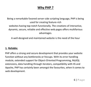 6 | P a g e
Why PHP ?
Being a remarkable favored server-side scripting language, PHP is being
used for creating feature-rich
websites having top-notch functionally. The creations of interactive,
dynamic, secure, reliable and effective web pages offers multifarious
advantages.
A well-designed and maintained website is the need of the hour
1. Reliable:
PHP offers a strong and secure development that provides your website
function without any bottlenecks or hiccups. With its error handling
module, extended support for Object-Oriented Programming, MySQL
extensions, data handling through iterators, compatibility with IIS and
Apache, PHP has certainly been amongst the favourites, when it comes to
web development.
 