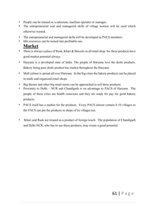 61 | P a g e
• People can be trained as a salesman, machine operator or manager.
• The entrepreneurial zeal and managerial skills of village women will be used which
otherwise wasted.
• The entrepreneurial and managerial skills will be developed in PACS members.
• Idle resources can be turned into profitable one.
Market
• There is always a place of Rusk, Khari & Biscuits in all retail shop. So, these products have
good market potential always.
• Haryana is a developed state of India. The people of Haryana love the deshi products.
Bakery being pure deshi product has market throughout the Haryana.
• Mall culture is spread all over Haryana. In the big cities the bakery products can be placed
in malls and organized retail shops.
• Big Bazars and other big retail stores can be approached to sell these products.
• Proximity to Delhi – NCR and Chandigarh is on advantage to PACS of Haryana. The
people of these cities are health conscious and they are ready for pay for good bakery
products.
• PACS itself has a market for the products. Every PACS almost contain 8-10 villages so
the PACS can put the products in shops of its villages too.
• Khari and Rusk are treated as a product of foreign touch. The population of Chandigarh
and Delhi NCR, who has to use these products, may create a good potential.
 