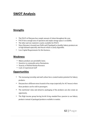 62 | P a g e
SWOT Analysis
Strengths
• The PACS of Haryana have ample amount of wheat throughout the year.
• PACS have enough area of operation and ample storage space is available.
• The labor and raw material is easily available for PACS.
• Since Haryana is located near Delhi and Chandigarh so healthy bakery products are
in high demand especially atta biscuit which is easily digestible.
• Low Capital Requirements for this business.
Weakness
• Bakery products are perishable items.
• Sensitive to commodity price fluctuations.
• Scarcity of Skilled Human Resource
• Lack of experienced staff
Opportunities
• The increasing township and mall culture have created market potential for bakery
products.
• Haryana have different stores located at bus stops (especially for AC busses) where
these products can be sold to passengers.
• The nutritional value and attractive packaging of the products can also create an
opportunity.
• The High income group having lavish living standard have passion to use bakery
products instead of packaged products available in market.
 