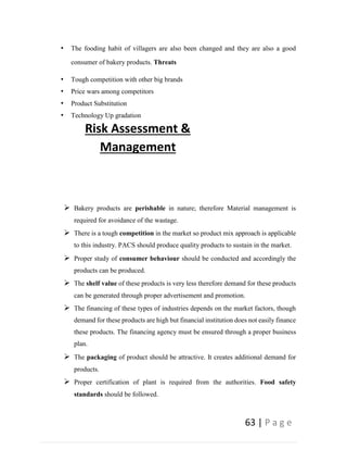 63 | P a g e
• The fooding habit of villagers are also been changed and they are also a good
consumer of bakery products. Threats
• Tough competition with other big brands
• Price wars among competitors
• Product Substitution
• Technology Up gradation
Risk Assessment &
Management
 Bakery products are perishable in nature; therefore Material management is
required for avoidance of the wastage.
 There is a tough competition in the market so product mix approach is applicable
to this industry. PACS should produce quality products to sustain in the market.
 Proper study of consumer behaviour should be conducted and accordingly the
products can be produced.
 The shelf value of these products is very less therefore demand for these products
can be generated through proper advertisement and promotion.
 The financing of these types of industries depends on the market factors, though
demand for these products are high but financial institution does not easily finance
these products. The financing agency must be ensured through a proper business
plan.
 The packaging of product should be attractive. It creates additional demand for
products.
 Proper certification of plant is required from the authorities. Food safety
standards should be followed.
 