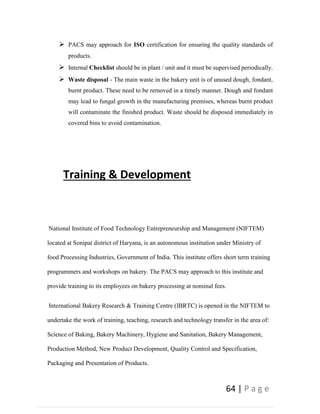 64 | P a g e
 PACS may approach for ISO certification for ensuring the quality standards of
products.
 Internal Checklist should be in plant / unit and it must be supervised periodically.
 Waste disposal - The main waste in the bakery unit is of unused dough, fondant,
burnt product. These need to be removed in a timely manner. Dough and fondant
may lead to fungal growth in the manufacturing premises, whereas burnt product
will contaminate the finished product. Waste should be disposed immediately in
covered bins to avoid contamination.
Training & Development
National Institute of Food Technology Entrepreneurship and Management (NIFTEM)
located at Sonipat district of Haryana, is an autonomous institution under Ministry of
food Processing Industries, Government of India. This institute offers short term training
programmers and workshops on bakery. The PACS may approach to this institute and
provide training to its employees on bakery processing at nominal fees.
International Bakery Research & Training Centre (IBRTC) is opened in the NIFTEM to
undertake the work of training, teaching, research and technology transfer in the area of:
Science of Baking, Bakery Machinery, Hygiene and Sanitation, Bakery Management,
Production Method, New Product Development, Quality Control and Specification,
Packaging and Presentation of Products.
 