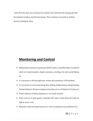 65 | P a g e
Apart from this there are several private institutes also which provide training and skill
development in bakery and food processing. These institutes are located in Ambala,
Karnal, Chandigarh, Hisar.
Monitoring and Control
 Making bakery products experienced skilled worker or qualified baker is needed to
check raw material quality, dough consistency, proofing, first and second baking,
etc.
 It is necessary to develop right taste, texture and consistency of the products.
 It is necessary to avoid waste during flour shifting, dough making, rolling/sheeting,
slicing/cutting etc. Because wastage increase the cost as well disposal of it also cost.
 Proper selection of bakery equipment is very much essential.
 Water must be of good quality, preferably RO water if total dissolved solids are
high in source water.
 Disposal of solid and liquid waste are to work out properly as per pollution laws.
 