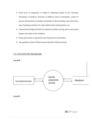 66 | P a g e
 Good level of competence is needed to understand quality of raw materials,
formulation of products, functions of additives used in formulation, control of
process and machinery to produce end product of desired quality, taste and texture,
type of packing material to be used, market trends and penetration, etc.
 Technical knowledge and skills are needed for problem solving, and to ensure good
hygiene and safety in the workplace.
 Proper pest control is required for preventing insects and rodents.
 The guidelines listed in FSSAI manual should be followed strictly.
5.4.3 DATAFLOW DIAGRAMS
Level 0
Level 1
User/administrator
ONLINE
ADMISSION
SYSTEM
Database
 