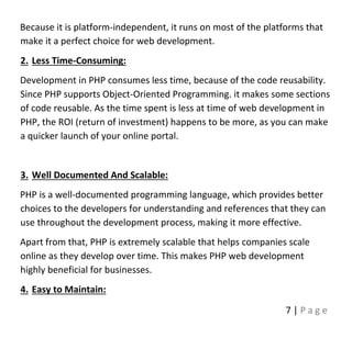 7 | P a g e
Because it is platform-independent, it runs on most of the platforms that
make it a perfect choice for web development.
2. Less Time-Consuming:
Development in PHP consumes less time, because of the code reusability.
Since PHP supports Object-Oriented Programming. it makes some sections
of code reusable. As the time spent is less at time of web development in
PHP, the ROI (return of investment) happens to be more, as you can make
a quicker launch of your online portal.
3. Well Documented And Scalable:
PHP is a well-documented programming language, which provides better
choices to the developers for understanding and references that they can
use throughout the development process, making it more effective.
Apart from that, PHP is extremely scalable that helps companies scale
online as they develop over time. This makes PHP web development
highly beneficial for businesses.
4. Easy to Maintain:
 