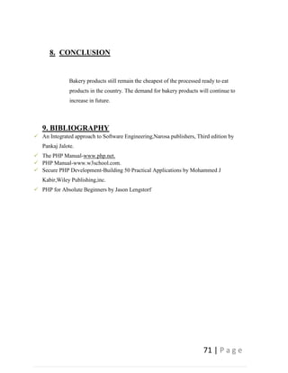 71 | P a g e
8. CONCLUSION
Bakery products still remain the cheapest of the processed ready to eat
products in the country. The demand for bakery products will continue to
increase in future.
9. BIBLIOGRAPHY
 An Integrated approach to Software Engineering,Narosa publishers, Third edition by
Pankaj Jalote.
 The PHP Manual-www.php.net.
 PHP Manual-www.w3school.com.
 Secure PHP Development-Building 50 Practical Applications by Mohammed J
Kabir,Wiley Publishing,inc.
 PHP for Absolute Beginners by Jason Lengstorf
 