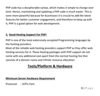 8 | P a g e
PHP code has a decipherable syntax, which makes it simple to change over
time. Hence, maintaining and updating a PHP code is much easier. This is
even more powerful because for businesses it is crucial to add the latest
features for better customer engagement, and therefore to keep up with
it, PHP is a good option for web development.
5. Good Hosting Support For PHP:
PHP is one of the most extensively accepted Programming languages by
the hosting providers.
Most of the reliable web hosting providers support PHP as they offer web
hosting services for it. These hosting packages with PHP support do not
come with any additional cost apart from the normal hosting fee that
consists of a domain name and infinite resource allocation.
Tools/Platform & Hardware
Minimum Server Hardware Requirement
Processor : 1CPU Core
 