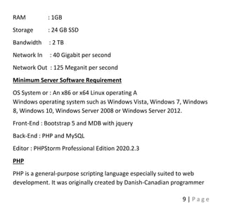 9 | P a g e
RAM : 1GB
Storage : 24 GB SSD
Bandwidth : 2 TB
Network In : 40 Gigabit per second
Network Out : 125 Meganit per second
Minimum Server Software Requirement
OS System or : An x86 or x64 Linux operating A
Windows operating system such as Windows Vista, Windows 7, Windows
8, Windows 10, Windows Server 2008 or Windows Server 2012.
Front-End : Bootstrap 5 and MDB with jquery
Back-End : PHP and MySQL
Editor : PHPStorm Professional Edition 2020.2.3
PHP
PHP is a general-purpose scripting language especially suited to web
development. It was originally created by Danish-Canadian programmer
 