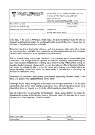 BACHELOR OF SCIENCE (HONOURS) IN ARCHITECTURE
THEORIES OF ARCHITECTURE AND URBANISM
(ARC61303/ARC2224)
SYNOPSIS: REACTION PAPER (MARCH 2017)
Name: Koh Sung Jie ID No.: 0318912
Lecturer: Mr. Nicholas Ng Tutorial Time:
Reader/Text Title: In the Cause of Architecture Synopsis No: 1
Author: Frank Lloyd Wright
In the book, In the Cause of Architecture, Wright critiqued the state of architecture during his time and
discussed about functionalist design, the core foundation of the Modernist Movement. However, I am not
convinced by the author’s argument on functionality.
Throughout the writing, he described the building as a work of art, a sculpture, but the author fails to mention
the very main function of the building: about how it houses and affects its inhabitants. And since he despised
the notion of form over function, he has inadvertently contradicted himself.
This can be related directly to our so called “Starchitects” today, where they become famous thanks to their
“works of art”. Their buildings are always expressive and sculptural, purposefully made to catch the public
eye, hence architecture has become an advertising tool, a form of marketing. And similar to marketing, not
everything they try to sell you is actually good for you. Just like artists, each of these “Starchitects” has their
own style we can easily identify, alike to a brand of a car or a watch. However, much of these buildings are
always alien looking, devoid of local context. This creates isolation of the building from its surroundings, yes
it stands out, but it does not belong.
Nevertheless, the “Starchitects” are not entirely to blame as they are just doing their clients’ bidding. So this
brings us to question: What is good architecture to these clients?
The thing is that the majority of the general public does not know what good architecture is, and that brings
us back to the topic on how iconic buildings are advertised. Hence architects have this unspoken role to
educate their clients and the public as to elevate the public knowledge towards architecture.
I do not condemn the works produced by the “Starchitects”, I actually applaud that they are pushing the
boundaries of engineering and construction. However, the intention matters. Are they doing this to improve
the given place? Or are they doing it for their own benefit?
Word Count: 334 Mark Grade
Assessed by: Date Page No.
 