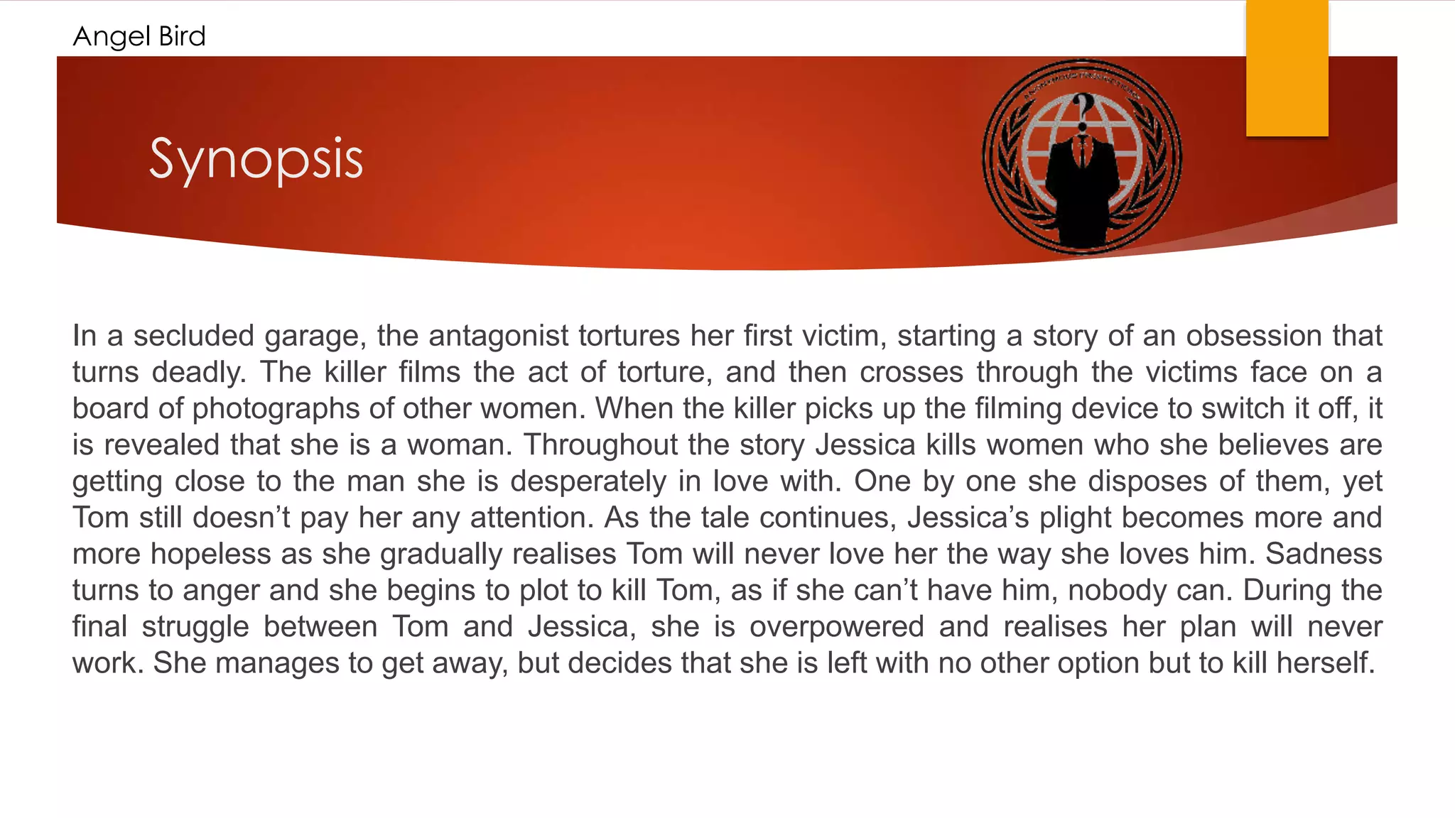 Angel Bird
Synopsis
In a secluded garage, the antagonist tortures her first victim, starting a story of an obsession that
turns deadly. The killer films the act of torture, and then crosses through the victims face on a
board of photographs of other women. When the killer picks up the filming device to switch it off, it
is revealed that she is a woman. Throughout the story Jessica kills women who she believes are
getting close to the man she is desperately in love with. One by one she disposes of them, yet
Tom still doesn’t pay her any attention. As the tale continues, Jessica’s plight becomes more and
more hopeless as she gradually realises Tom will never love her the way she loves him. Sadness
turns to anger and she begins to plot to kill Tom, as if she can’t have him, nobody can. During the
final struggle between Tom and Jessica, she is overpowered and realises her plan will never
work. She manages to get away, but decides that she is left with no other option but to kill herself.