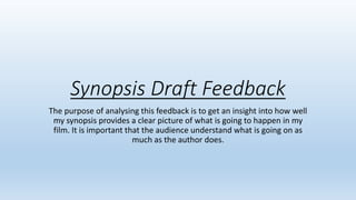 Synopsis Draft Feedback
The purpose of analysing this feedback is to get an insight into how well
my synopsis provides a clear picture of what is going to happen in my
film. It is important that the audience understand what is going on as
much as the author does.
 