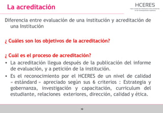 10
La acreditación
Diferencia entre evaluación de una institución y acreditación de
una Institución
¿ Cuáles son los objetivos de la acreditación?
¿ Cuál es el proceso de acreditación?
• La acreditación llegua después de la publicación del informe
de evaluación, y a petición de la institución.
• Es el reconocimiento por el HCERES de un nivel de calidad
« estándard » apreciado según sus 6 criterios : Estrategia y
gobernanza, investigación y capacitación, curriculum del
estudiante, relaciones exteriores, dirección, calidad y ética.
 