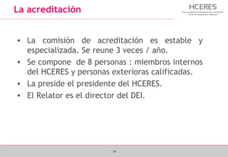 11
La acreditación
• La comisión de acreditación es estable y
especializada. Se reune 3 veces / año.
• Se compone de 8 personas : miembros internos
del HCERES y personas exterioras calificadas.
• La preside el presidente del HCERES.
• El Relator es el director del DEI.
 