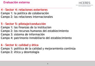5
Evaluación externa
4 - Sector 4: relaciones exteriores
Campo 1: la política de colaboración
Campo 2: las relaciones internacionales
5 – Sector 5: pilotaje/conducción
Campo 1: las finanzas de la institucion
Campo 2: los recursos humanos del establecimiento
Campo 3: sistema de información
Campo 4: patrimonio inmobiliario del establecimiento
6 – Sector 6: calidad y ética
Campo 1: política de la calidad y mejoramiento continúa
Campo 2: ética y deontología
 
