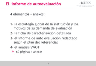 6
El informe de autoevaluación
4 elementos + anexos:
1- la estrategía global de la institución y los
motivos de su demanda de evaluación
2– la ficha de caracterización detallada
3– el informe de auto evaluación redactado
según el plan del referencial
4- el análisis SWOT
 60 páginas + anexos
 
