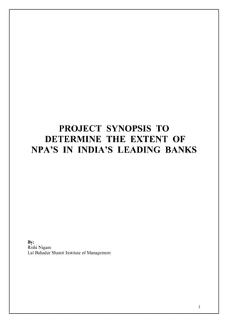 1
PROJECT SYNOPSIS TO
DETERMINE THE EXTENT OF
NPA’S IN INDIA’S LEADING BANKS
By:
Rishi Nigam
Lal Bahadur Shastri Institute of Management
 