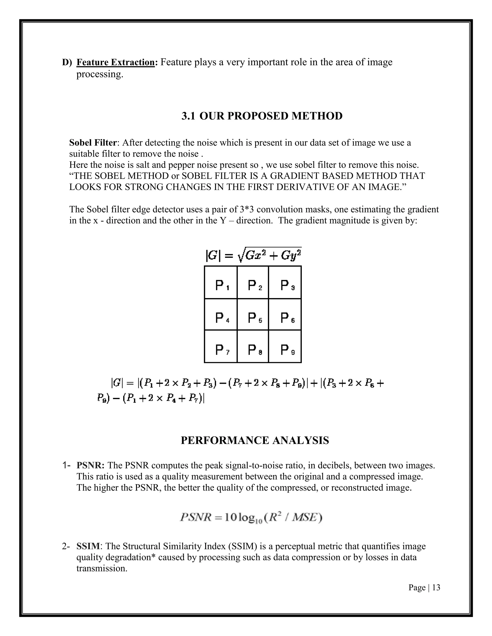Page | 13
D) Feature Extraction: Feature plays a very important role in the area of image
processing.
3.1 OUR PROPOSED METHOD
Sobel Filter: After detecting the noise which is present in our data set of image we use a
suitable filter to remove the noise .
Here the noise is salt and pepper noise present so , we use sobel filter to remove this noise.
“THE SOBEL METHOD or SOBEL FILTER IS A GRADIENT BASED METHOD THAT
LOOKS FOR STRONG CHANGES IN THE FIRST DERIVATIVE OF AN IMAGE.”
The Sobel filter edge detector uses a pair of 3*3 convolution masks, one estimating the gradient
in the x - direction and the other in the Y – direction. The gradient magnitude is given by:
PERFORMANCE ANALYSIS
1- PSNR: The PSNR computes the peak signal-to-noise ratio, in decibels, between two images.
This ratio is used as a quality measurement between the original and a compressed image.
The higher the PSNR, the better the quality of the compressed, or reconstructed image.
2- SSIM: The Structural Similarity Index (SSIM) is a perceptual metric that quantifies image
quality degradation* caused by processing such as data compression or by losses in data
transmission.
 