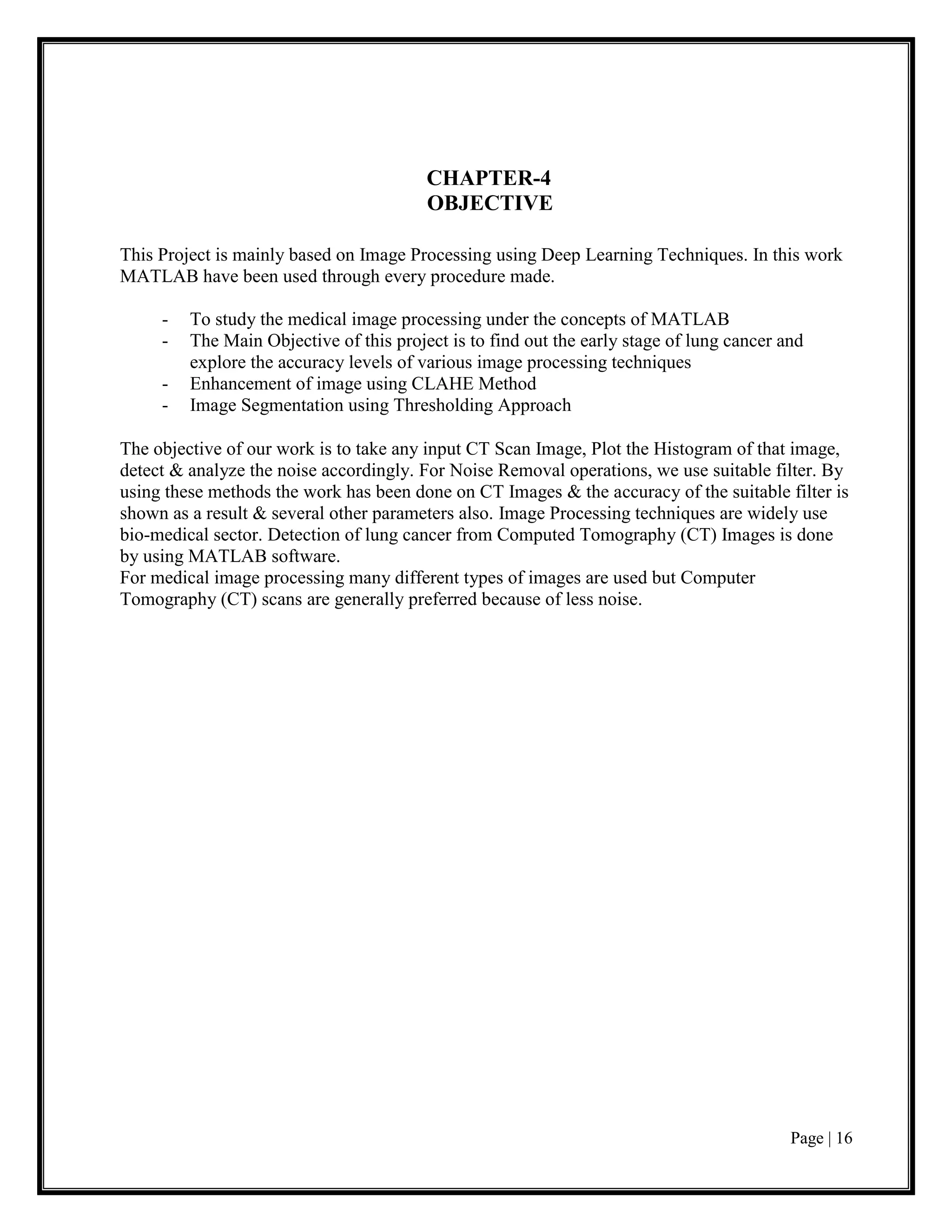 Page | 16
CHAPTER-4
OBJECTIVE
This Project is mainly based on Image Processing using Deep Learning Techniques. In this work
MATLAB have been used through every procedure made.
- To study the medical image processing under the concepts of MATLAB
- The Main Objective of this project is to find out the early stage of lung cancer and
explore the accuracy levels of various image processing techniques
- Enhancement of image using CLAHE Method
- Image Segmentation using Thresholding Approach
The objective of our work is to take any input CT Scan Image, Plot the Histogram of that image,
detect & analyze the noise accordingly. For Noise Removal operations, we use suitable filter. By
using these methods the work has been done on CT Images & the accuracy of the suitable filter is
shown as a result & several other parameters also. Image Processing techniques are widely use
bio-medical sector. Detection of lung cancer from Computed Tomography (CT) Images is done
by using MATLAB software.
For medical image processing many different types of images are used but Computer
Tomography (CT) scans are generally preferred because of less noise.
 