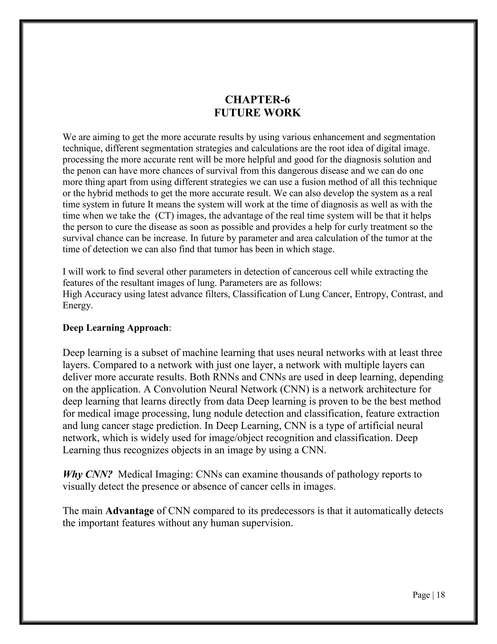 Page | 18
CHAPTER-6
FUTURE WORK
We are aiming to get the more accurate results by using various enhancement and segmentation
technique, different segmentation strategies and calculations are the root idea of digital image.
processing the more accurate rent will be more helpful and good for the diagnosis solution and
the penon can have more chances of survival from this dangerous disease and we can do one
more thing apart from using different strategies we can use a fusion method of all this technique
or the hybrid methods to get the more accurate result. We can also develop the system as a real
time system in future It means the system will work at the time of diagnosis as well as with the
time when we take the (CT) images, the advantage of the real time system will be that it helps
the person to cure the disease as soon as possible and provides a help for curly treatment so the
survival chance can be increase. In future by parameter and area calculation of the tumor at the
time of detection we can also find that tumor has been in which stage.
I will work to find several other parameters in detection of cancerous cell while extracting the
features of the resultant images of lung. Parameters are as follows:
High Accuracy using latest advance filters, Classification of Lung Cancer, Entropy, Contrast, and
Energy.
Deep Learning Approach:
Deep learning is a subset of machine learning that uses neural networks with at least three
layers. Compared to a network with just one layer, a network with multiple layers can
deliver more accurate results. Both RNNs and CNNs are used in deep learning, depending
on the application. A Convolution Neural Network (CNN) is a network architecture for
deep learning that learns directly from data Deep learning is proven to be the best method
for medical image processing, lung nodule detection and classification, feature extraction
and lung cancer stage prediction. In Deep Learning, CNN is a type of artificial neural
network, which is widely used for image/object recognition and classification. Deep
Learning thus recognizes objects in an image by using a CNN.
Why CNN? Medical Imaging: CNNs can examine thousands of pathology reports to
visually detect the presence or absence of cancer cells in images.
The main Advantage of CNN compared to its predecessors is that it automatically detects
the important features without any human supervision.
 