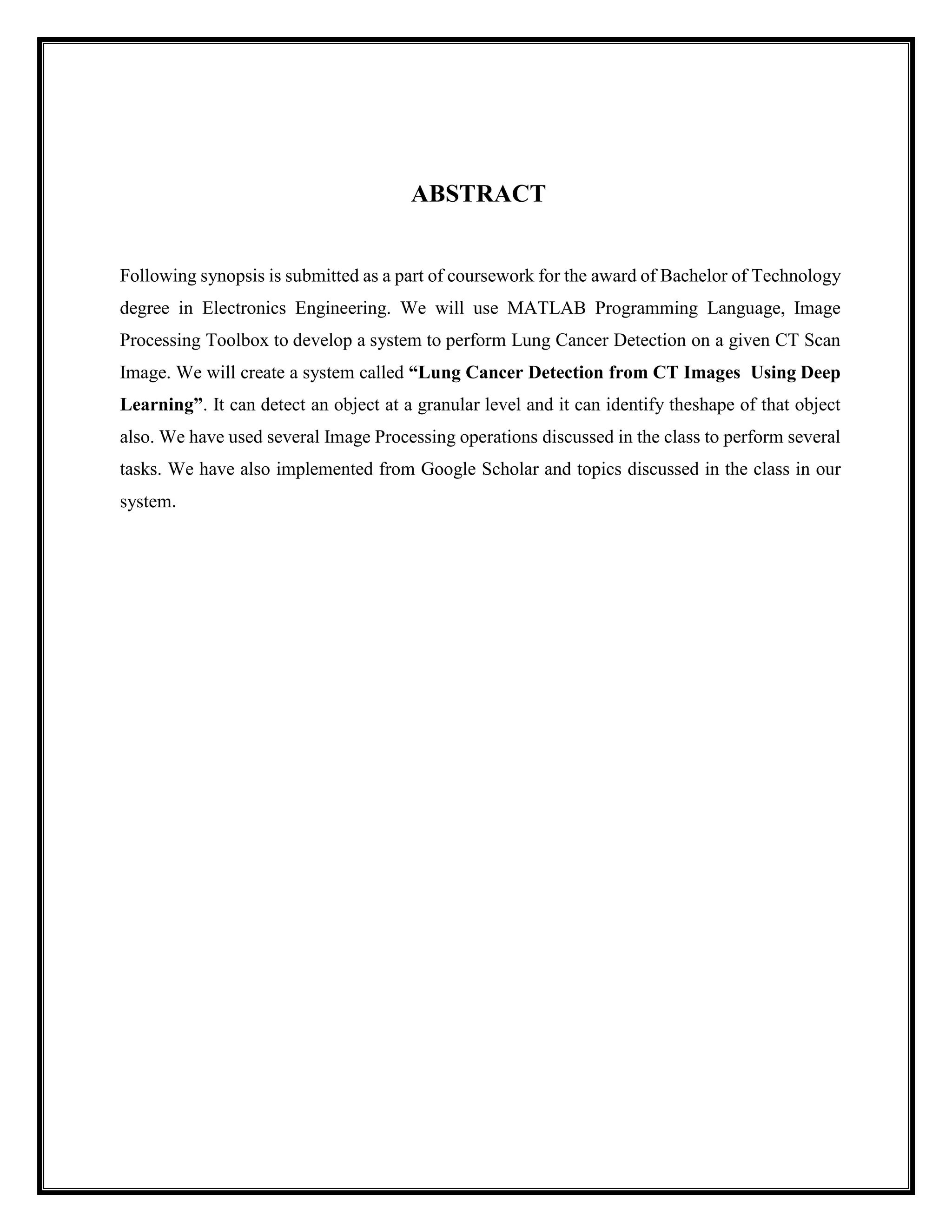ABSTRACT
Following synopsis is submitted as a part of coursework for the award of Bachelor of Technology
degree in Electronics Engineering. We will use MATLAB Programming Language, Image
Processing Toolbox to develop a system to perform Lung Cancer Detection on a given CT Scan
Image. We will create a system called “Lung Cancer Detection from CT Images Using Deep
Learning”. It can detect an object at a granular level and it can identify theshape of that object
also. We have used several Image Processing operations discussed in the class to perform several
tasks. We have also implemented from Google Scholar and topics discussed in the class in our
system.
 
