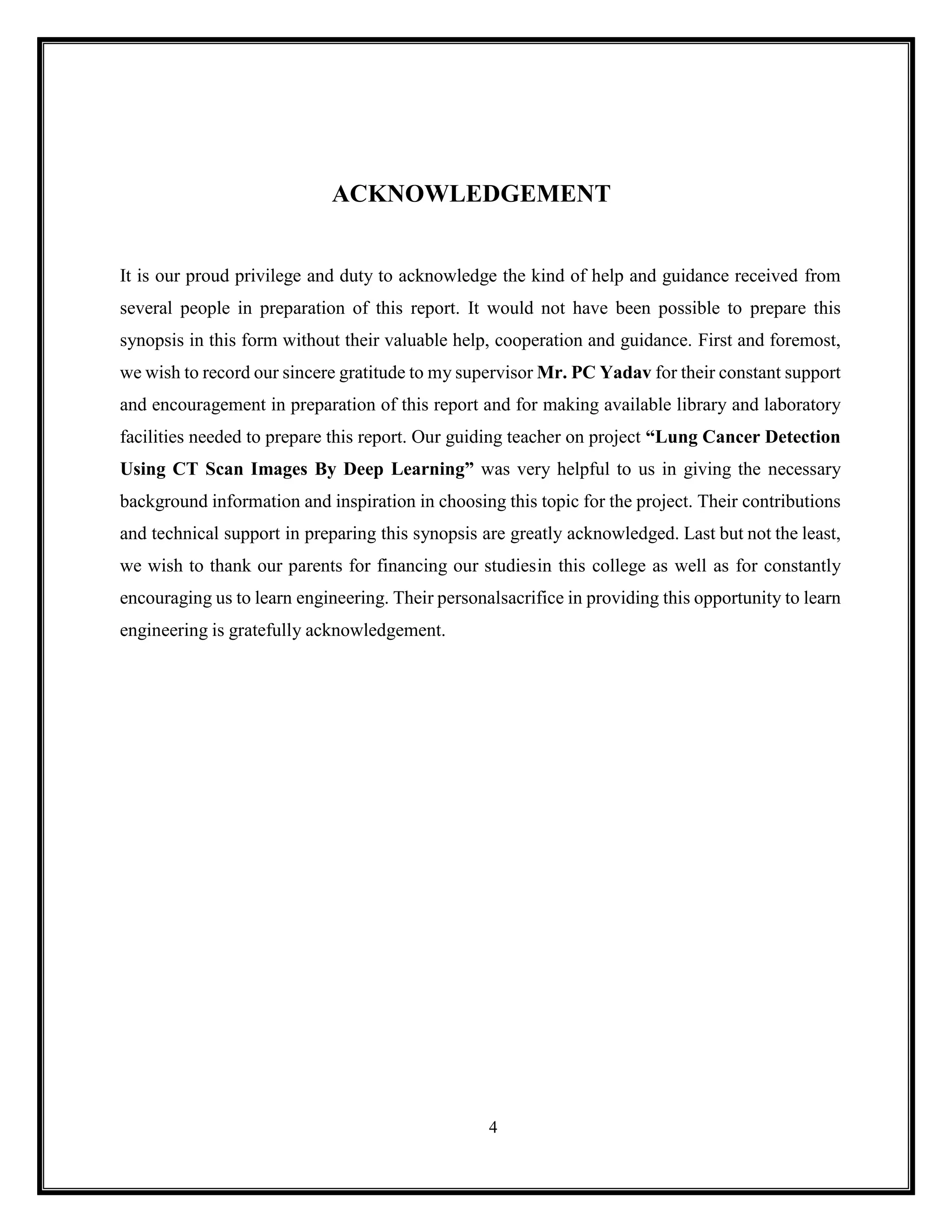4
ACKNOWLEDGEMENT
It is our proud privilege and duty to acknowledge the kind of help and guidance received from
several people in preparation of this report. It would not have been possible to prepare this
synopsis in this form without their valuable help, cooperation and guidance. First and foremost,
we wish to record our sincere gratitude to my supervisor Mr. PC Yadav for their constant support
and encouragement in preparation of this report and for making available library and laboratory
facilities needed to prepare this report. Our guiding teacher on project “Lung Cancer Detection
Using CT Scan Images By Deep Learning” was very helpful to us in giving the necessary
background information and inspiration in choosing this topic for the project. Their contributions
and technical support in preparing this synopsis are greatly acknowledged. Last but not the least,
we wish to thank our parents for financing our studiesin this college as well as for constantly
encouraging us to learn engineering. Their personalsacrifice in providing this opportunity to learn
engineering is gratefully acknowledgement.
 