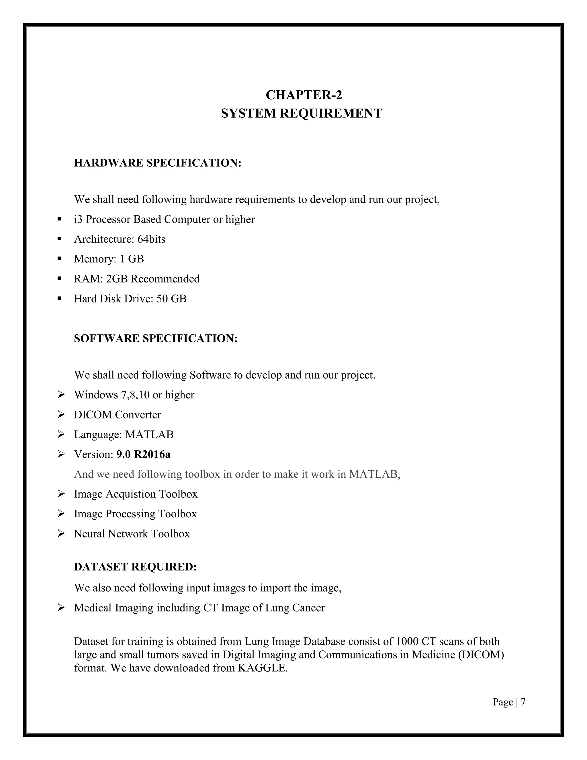 Page | 7
CHAPTER-2
SYSTEM REQUIREMENT
HARDWARE SPECIFICATION:
We shall need following hardware requirements to develop and run our project,
▪ i3 Processor Based Computer or higher
▪ Architecture: 64bits
▪ Memory: 1 GB
▪ RAM: 2GB Recommended
▪ Hard Disk Drive: 50 GB
SOFTWARE SPECIFICATION:
We shall need following Software to develop and run our project.
➢ Windows 7,8,10 or higher
➢ DICOM Converter
➢ Language: MATLAB
➢ Version: 9.0 R2016a
And we need following toolbox in order to make it work in MATLAB,
➢ Image Acquistion Toolbox
➢ Image Processing Toolbox
➢ Neural Network Toolbox
DATASET REQUIRED:
We also need following input images to import the image,
➢ Medical Imaging including CT Image of Lung Cancer
Dataset for training is obtained from Lung Image Database consist of 1000 CT scans of both
large and small tumors saved in Digital Imaging and Communications in Medicine (DICOM)
format. We have downloaded from KAGGLE.
 