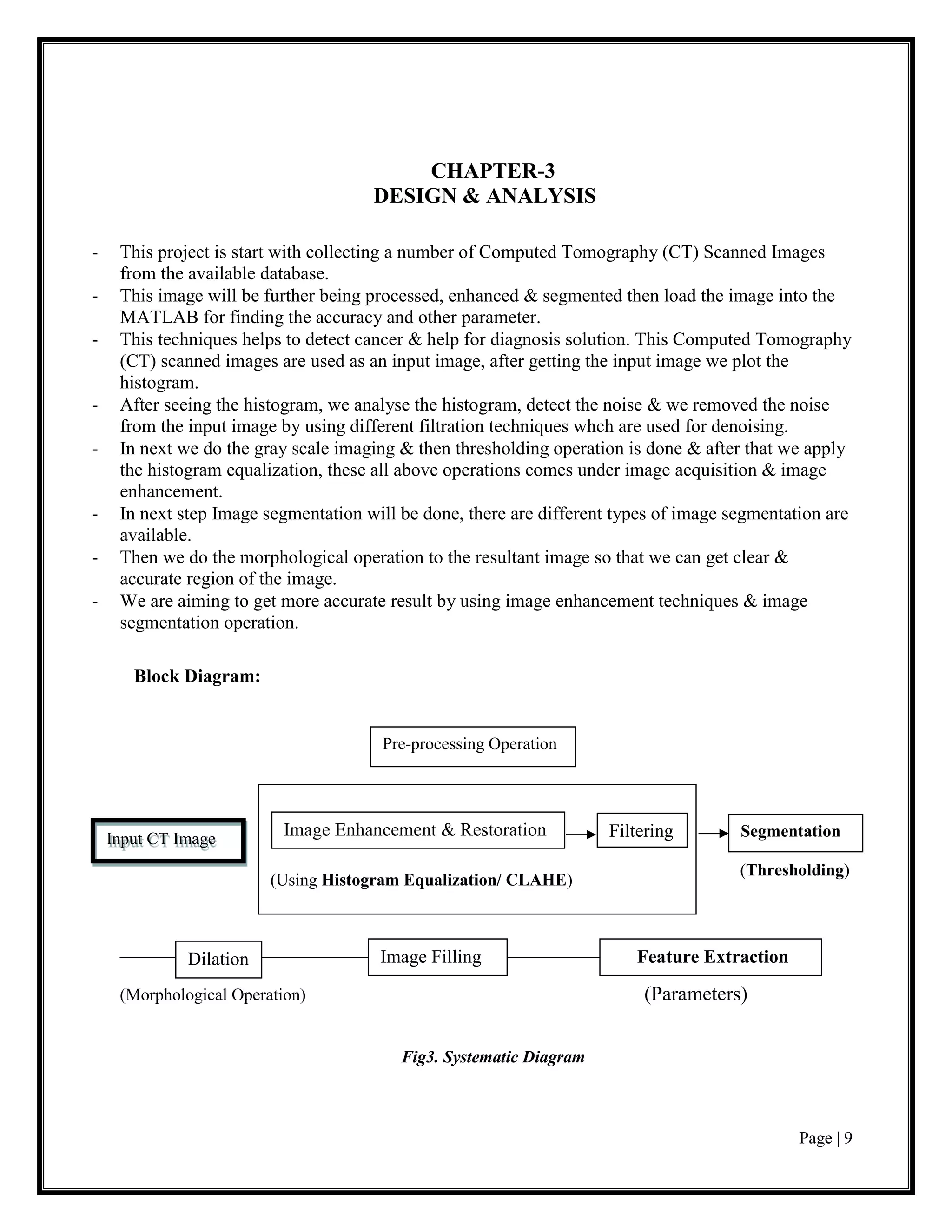 Page | 9
CHAPTER-3
DESIGN & ANALYSIS
- This project is start with collecting a number of Computed Tomography (CT) Scanned Images
from the available database.
- This image will be further being processed, enhanced & segmented then load the image into the
MATLAB for finding the accuracy and other parameter.
- This techniques helps to detect cancer & help for diagnosis solution. This Computed Tomography
(CT) scanned images are used as an input image, after getting the input image we plot the
histogram.
- After seeing the histogram, we analyse the histogram, detect the noise & we removed the noise
from the input image by using different filtration techniques whch are used for denoising.
- In next we do the gray scale imaging & then thresholding operation is done & after that we apply
the histogram equalization, these all above operations comes under image acquisition & image
enhancement.
- In next step Image segmentation will be done, there are different types of image segmentation are
available.
- Then we do the morphological operation to the resultant image so that we can get clear &
accurate region of the image.
- We are aiming to get more accurate result by using image enhancement techniques & image
segmentation operation.
Block Diagram:
(Thresholding)
________________________________________________________
(Morphological Operation) (Parameters)
Fig3. Systematic Diagram
Input CT Image
Pre-processing Operation
(Using Histogram Equalization/ CLAHE)
Segmentation
Image Enhancement & Restoration Filtering
Dilation Image Filling Feature Extraction
 