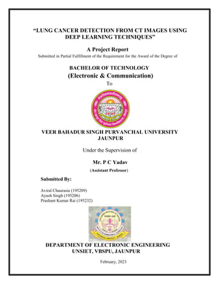 “LUNG CANCER DETECTION FROM CT IMAGES USING
DEEP LEARNING TECHNIQUES”
A Project Report
Submitted in Partial Fulfillment of the Requirement for the Award of the Degree of
BACHELOR OF TECHNOLOGY
(Electronic & Communication)
To
VEER BAHADUR SINGH PURVANCHAL UNIVERSITY
JAUNPUR
Under the Supervision of
Submitted By:
Mr. P C Yadav
(Assistant Professor)
Aviral Chaurasia (195209)
Ayush Singh (195206)
Prashant Kumar Rai (195232)
DEPARTMENT OF ELECTRONIC ENGINEERING
UNSIET, VBSPU, JAUNPUR
February, 2023
 