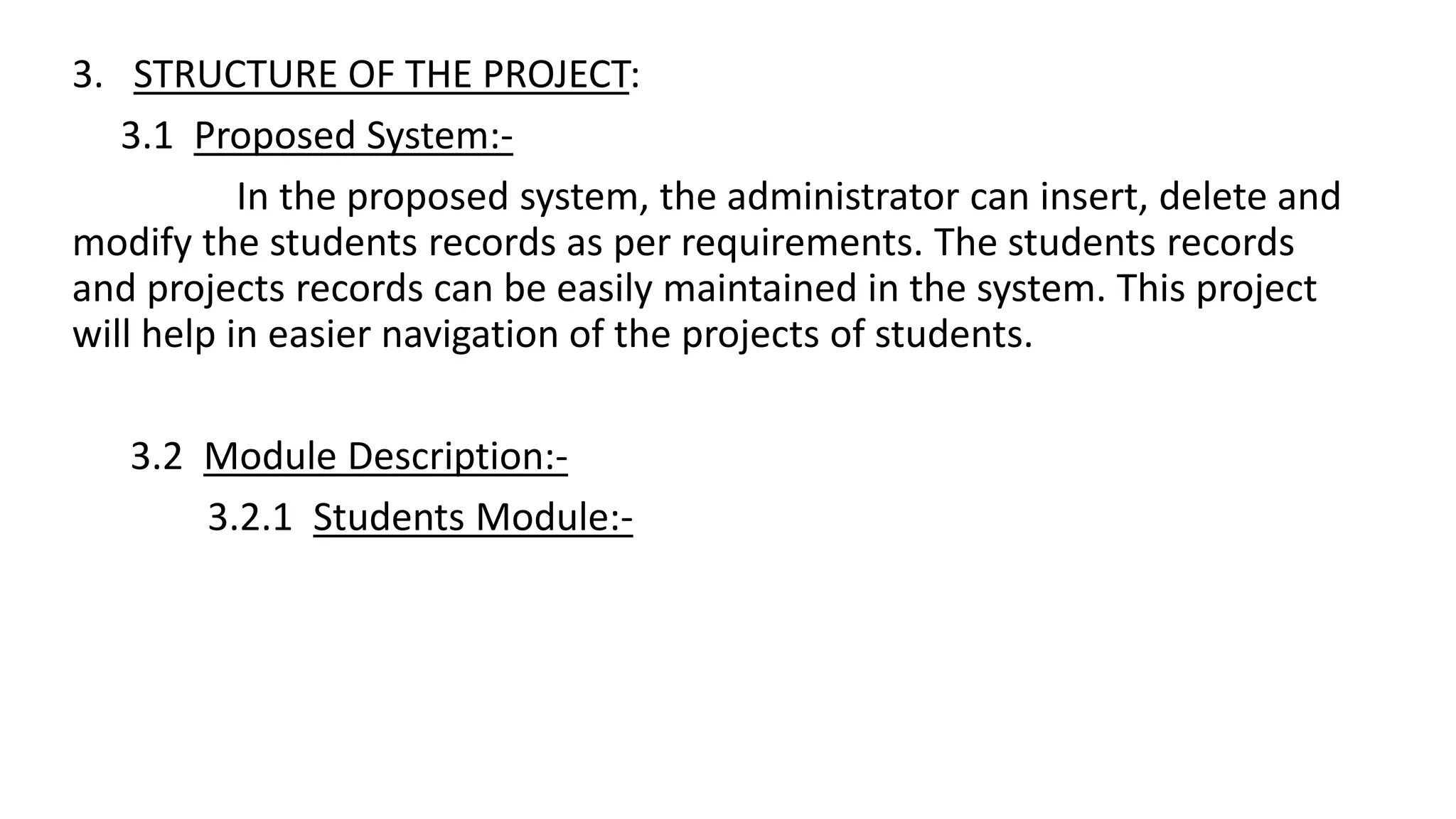 3. STRUCTURE OF THE PROJECT:
3.1 Proposed System:-
In the proposed system, the administrator can insert, delete and
modify the students records as per requirements. The students records
and projects records can be easily maintained in the system. This project
will help in easier navigation of the projects of students.
3.2 Module Description:-
3.2.1 Students Module:-
 