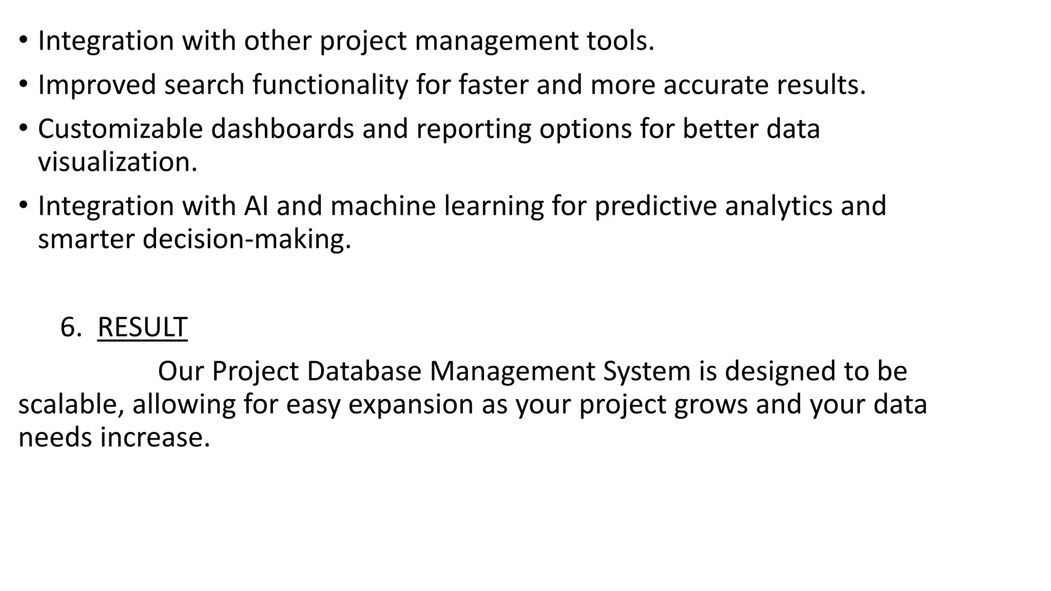 • Integration with other project management tools.
• Improved search functionality for faster and more accurate results.
• Customizable dashboards and reporting options for better data
visualization.
• Integration with AI and machine learning for predictive analytics and
smarter decision-making.
6. RESULT
Our Project Database Management System is designed to be
scalable, allowing for easy expansion as your project grows and your data
needs increase.
 