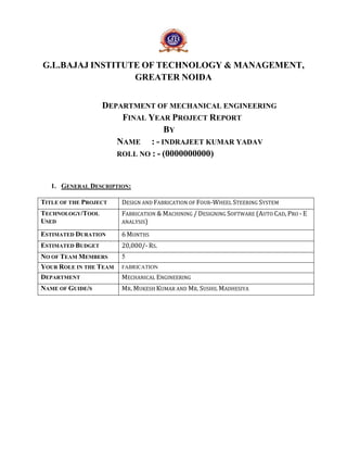 G.L.BAJAJ INSTITUTE OF TECHNOLOGY & MANAGEMENT, 
GREATER NOIDA 
DEPARTMENT OF MECHANICAL ENGINEERING 
FINAL YEAR PROJECT REPORT 
BY 
NAME : - INDRAJEET KUMAR YADAV 
ROLL NO : - (0000000000) 
1. GENERAL DESCRIPTION: 
TITLE OF THE PROJECT DESIGN AND FABRICATION OF FOUR-WHEEL STEERING SYSTEM 
TECHNOLOGY/TOOL 
USED 
FABRICATION & MACHINING / DESIGNING SOFTWARE (AUTO CAD, PRO - E 
ANALYSIS) 
ESTIMATED DURATION 6 MONTHS 
ESTIMATED BUDGET 20,000/- RS. 
NO OF TEAM MEMBERS 5 
YOUR ROLE IN THE TEAM FABRICATION 
DEPARTMENT MECHANICAL ENGINEERING 
NAME OF GUIDE/S MR. MUKESH KUMAR AND MR. SUSHIL MADHESIYA 
 