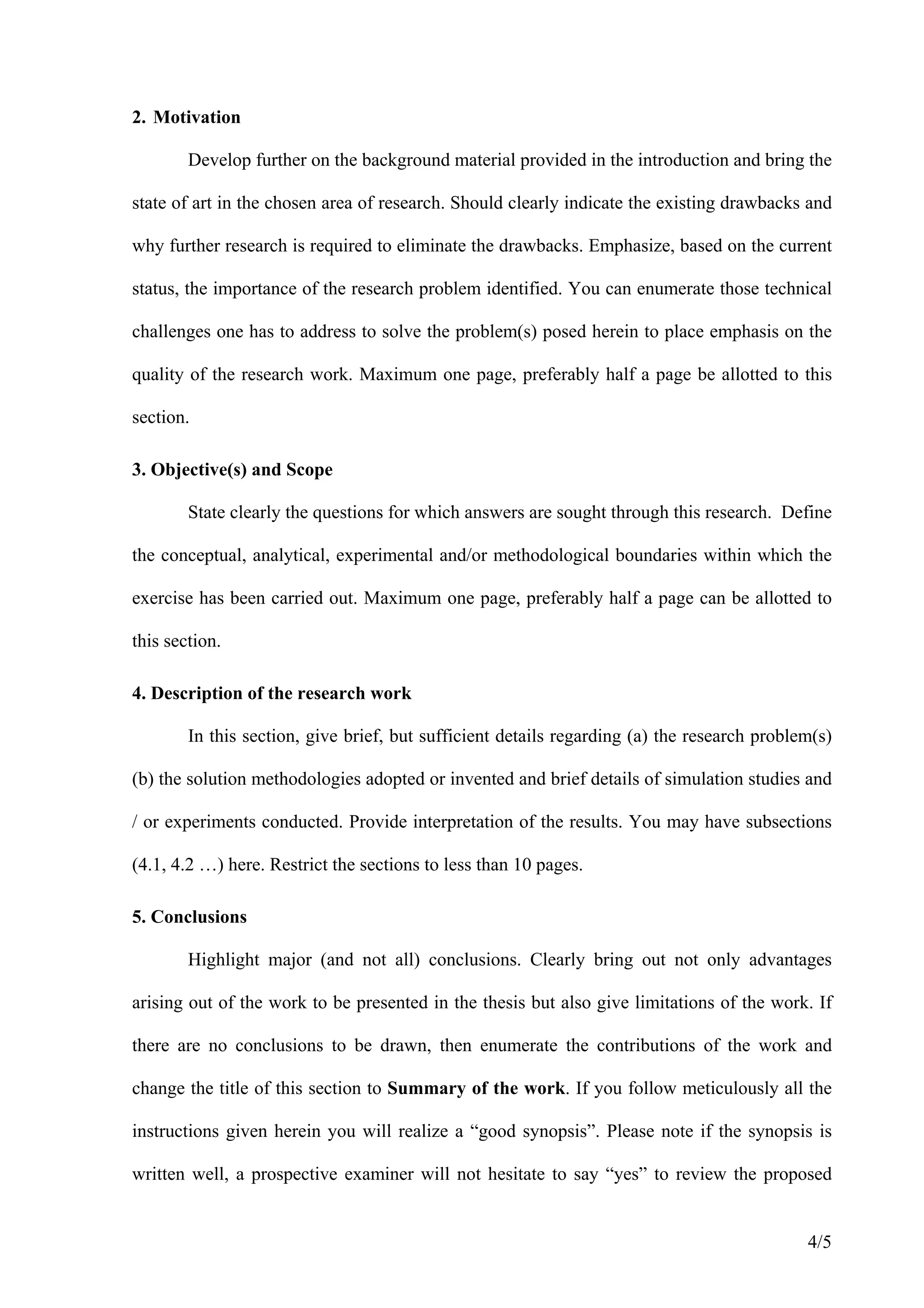 2. Motivation

        Develop further on the background material provided in the introduction and bring the

state of art in the chosen area of research. Should clearly indicate the existing drawbacks and

why further research is required to eliminate the drawbacks. Emphasize, based on the current

status, the importance of the research problem identified. You can enumerate those technical

challenges one has to address to solve the problem(s) posed herein to place emphasis on the

quality of the research work. Maximum one page, preferably half a page be allotted to this

section.

3. Objective(s) and Scope

        State clearly the questions for which answers are sought through this research. Define

the conceptual, analytical, experimental and/or methodological boundaries within which the

exercise has been carried out. Maximum one page, preferably half a page can be allotted to

this section.

4. Description of the research work

        In this section, give brief, but sufficient details regarding (a) the research problem(s)

(b) the solution methodologies adopted or invented and brief details of simulation studies and

/ or experiments conducted. Provide interpretation of the results. You may have subsections

(4.1, 4.2 …) here. Restrict the sections to less than 10 pages.

5. Conclusions

        Highlight major (and not all) conclusions. Clearly bring out not only advantages

arising out of the work to be presented in the thesis but also give limitations of the work. If

there are no conclusions to be drawn, then enumerate the contributions of the work and

change the title of this section to Summary of the work. If you follow meticulously all the

instructions given herein you will realize a “good synopsis”. Please note if the synopsis is

written well, a prospective examiner will not hesitate to say “yes” to review the proposed


                                                                                             4/5
 
