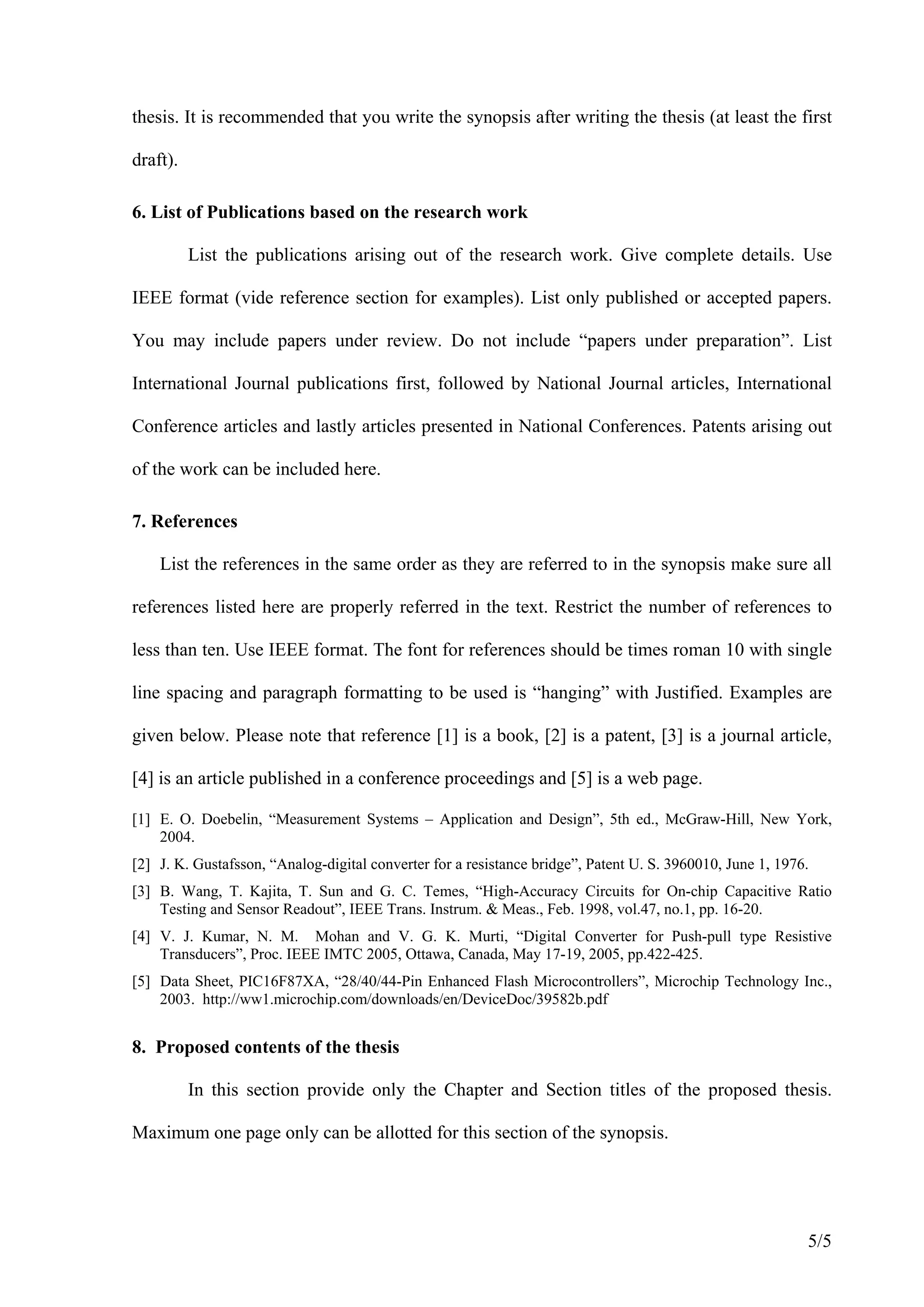 thesis. It is recommended that you write the synopsis after writing the thesis (at least the first

draft).

6. List of Publications based on the research work

          List the publications arising out of the research work. Give complete details. Use

IEEE format (vide reference section for examples). List only published or accepted papers.

You may include papers under review. Do not include “papers under preparation”. List

International Journal publications first, followed by National Journal articles, International

Conference articles and lastly articles presented in National Conferences. Patents arising out

of the work can be included here.

7. References

    List the references in the same order as they are referred to in the synopsis make sure all

references listed here are properly referred in the text. Restrict the number of references to

less than ten. Use IEEE format. The font for references should be times roman 10 with single

line spacing and paragraph formatting to be used is “hanging” with Justified. Examples are

given below. Please note that reference [1] is a book, [2] is a patent, [3] is a journal article,

[4] is an article published in a conference proceedings and [5] is a web page.

[1] E. O. Doebelin, “Measurement Systems – Application and Design”, 5th ed., McGraw-Hill, New York,
    2004.
[2] J. K. Gustafsson, “Analog-digital converter for a resistance bridge”, Patent U. S. 3960010, June 1, 1976.
[3] B. Wang, T. Kajita, T. Sun and G. C. Temes, “High-Accuracy Circuits for On-chip Capacitive Ratio
    Testing and Sensor Readout”, IEEE Trans. Instrum. & Meas., Feb. 1998, vol.47, no.1, pp. 16-20.
[4] V. J. Kumar, N. M. Mohan and V. G. K. Murti, “Digital Converter for Push-pull type Resistive
    Transducers”, Proc. IEEE IMTC 2005, Ottawa, Canada, May 17-19, 2005, pp.422-425.
[5] Data Sheet, PIC16F87XA, “28/40/44-Pin Enhanced Flash Microcontrollers”, Microchip Technology Inc.,
    2003. http://ww1.microchip.com/downloads/en/DeviceDoc/39582b.pdf


8. Proposed contents of the thesis

          In this section provide only the Chapter and Section titles of the proposed thesis.

Maximum one page only can be allotted for this section of the synopsis.




                                                                                                            5/5
 