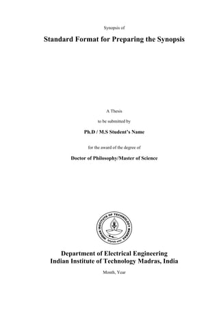 Synopsis of

Standard Format for Preparing the Synopsis




                         A Thesis

                    to be submitted by

             Ph.D / M.S Student’s Name

               for the award of the degree of

        Doctor of Philosophy/Master of Science




    Department of Electrical Engineering
 Indian Institute of Technology Madras, India
                       Month, Year
 