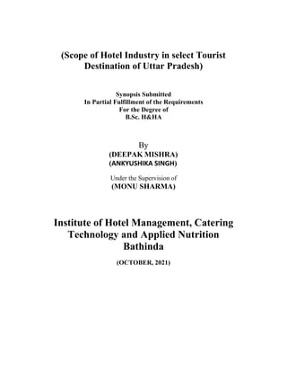 (Scope of Hotel Industry in select Tourist
Destination of Uttar Pradesh)
Synopsis Submitted
In Partial Fulfillment of the Requirements
For the Degree of
B.Sc. H&HA
By
(DEEPAK MISHRA)
(ANKYUSHIKA SINGH)
Under the Supervision of
(MONU SHARMA)
Institute of Hotel Management, Catering
Technology and Applied Nutrition
Bathinda
(OCTOBER, 2021)
 