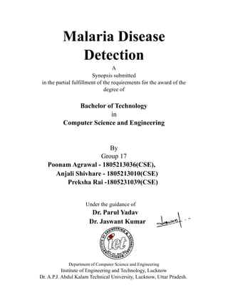 Malaria Disease
Detection
A
Synopsis submitted
in the partial fulfillment of the requirements for the award of the
degree of
Bachelor of Technology
in
Computer Science and Engineering
By
Group 17
Poonam Agrawal - 1805213036(CSE),
Anjali Shivhare - 1805213010(CSE)
Preksha Rai -1805231039(CSE)
Under the guidance of
Dr. Parul Yadav
Dr. Jaswant Kumar
Department of Computer Science and Engineering
Institute of Engineering and Technology, Lucknow
Dr. A.P.J. Abdul Kalam Technical University, Lucknow, Uttar Pradesh.
 