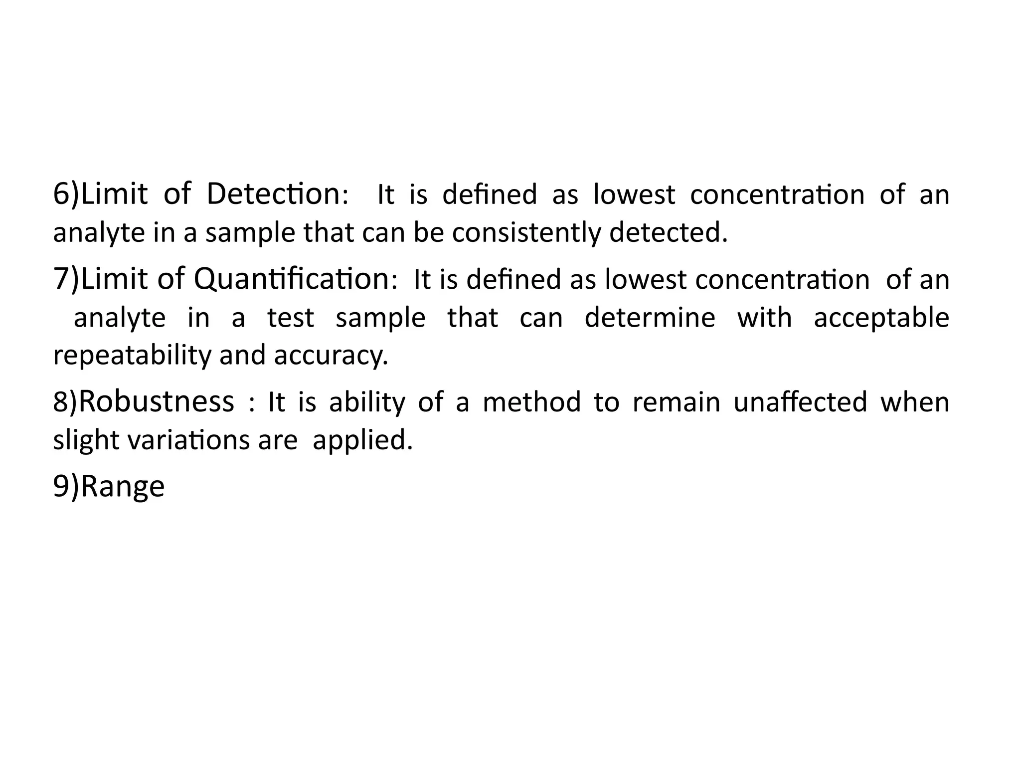 6)Limit of Detection: It is defined as lowest concentration of an
analyte in a sample that can be consistently detected.
7)Limit of Quantification: It is defined as lowest concentration of an
analyte in a test sample that can determine with acceptable
repeatability and accuracy.
8)Robustness : It is ability of a method to remain unaffected when
slight variations are applied.
9)Range
 