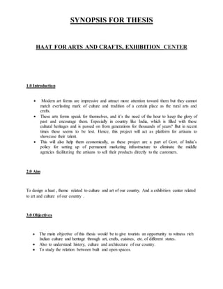 SYNOPSIS FOR THESIS
HAAT FOR ARTS AND CRAFTS, EXHIBITION CENTER
1.0 Introduction

 Modern art forms are impressive and attract more attention toward them but they cannot
match everlasting mark of culture and tradition of a certain place as the rural arts and
crafts.
 These arts forms speak for themselves, and it’s the need of the hour to keep the glory of
past and encourage them. Especially in country like India, which is filled with these
cultural heritages and is passed on from generations for thousands of years? But in recent
times these seems to be lost. Hence, this project will act as platform for artisans to
showcase their talent.
 This will also help them economically, as these project are a part of Govt. of India’s
policy for setting up of permanent marketing infrastructure to eliminate the middle
agencies facilitating the artisans to sell their products directly to the customers.
2.0 Aim
To design a haat , theme related to culture and art of our country. And a exhibition center related
to art and culture of our country .
3.0 Objectives
 The main objective of this thesis would be to give tourists an opportunity to witness rich
Indian culture and heritage through art, crafts, cuisines, etc. of different states.
 Also to understand history, culture and architecture of our country.
 To study the relation between built and open spaces.
 