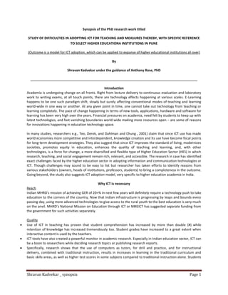 Shravan Kadvekar _ synopsis Page 1
Synopsis of the PhD research work titled
STUDY OF DIFFICULTIES IN ADOPTING ICT FOR TEACHING AND MEASURES THEREBY, WITH SPECIFIC REFERENCE
TO SELECT HIGHER EDUCATIONA INSTITUTIONS IN PUNE
(Outcome is a model for ICT adoption, which can be applied to expanse of higher educational institutions all over)
By
Shravan Kadvekar under the guidance of Anthony Rose, PhD
__________________________________________________________________________________________
Introduction
Academia is undergoing change on all fronts. Right from lecture delivery to continuous evaluation and laboratory
work to writing exams, at all touch points, there are technology effects happening at various scales. E-Learning
happens to be one such paradigm shift, slowly but surely affecting conventional modes of teaching and learning
world-wide in one way or another. At any given point in time, one cannot take out technology from teaching or
learning completely. The pace of change happening in terms of new tools, applications, hardware and software for
learning has been very high over the years. Financial pressures on academia, need felt by students to keep up with
latest technologies, and fast vanishing boundaries world-wide making more resources open – are some of reasons
for innovations happening in education technology space.
In many studies, researchers e.g., Teo, Derek, and Dahlman and Chung , 2001) claim that since ICT use has made
world economies more competitive and interdependent, knowledge creation and its use have become focal points
for long-term development strategies. They also suggest that since ICT improves the standard of living, modernizes
societies, promotes equity in education, enhances the quality of teaching and learning, and, with other
technologies, is a force for change, a more diversified and flexible type of Higher Education Sector (HES) in which
research, teaching, and social engagement remain rich, relevant, and accessible. The research in case has identified
exact challenges faced by the higher education sector in adopting information and communication technologies or
ICT. Though challenges may sound to be easy to list but researcher has taken efforts to identify reasons from
various stakeholders (owners, heads of institutions, professors, students) to bring a completeness in the outcome.
Going beyond, the study also suggests ICT adoption model, very specific to higher education academia in India.
Why ICT is necessary
Reach
Indian MHRD’s mission of achieving GER of 20+% in next few years will definitely require a technology push to take
education to the corners of the country. Now that Indian infrastructure is progressing by leaps and bounds every
passing day, using more advanced technologies to give access to the rural youth to the best education is very much
on the anvil. MHRD’s National Mission on Education through ICT or NMEICT has suggested separate funding from
the government for such activities separately.
Quality
Use of ICT in teaching has proven that student comprehension has increased by more than double (#) while
retention of knowledge has increased tremendously too. Student grades have increased to a great extent when
interactive content is used by the teachers.
ICT tools have also created a powerful monitor in academic research. Especially in Indian education sector, ICT can
be a boon to researchers while deciding research topics or publishing research reports.
Specifically, research shows that the use of computers as tutors, for drill and practice, and for instructional
delivery, combined with traditional instruction, results in increases in learning in the traditional curriculum and
basic skills areas, as well as higher test scores in some subjects compared to traditional instruction alone. Students
 