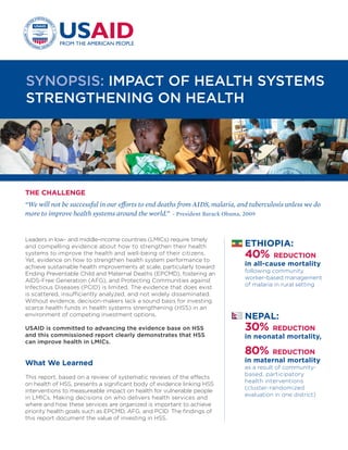 Leaders in low- and middle-income countries (LMICs) require timely
and compelling evidence about how to strengthen their health
systems to improve the health and well-being of their citizens.
Yet, evidence on how to strengthen health system performance to
achieve sustainable health improvements at scale, particularly toward
Ending Preventable Child and Maternal Deaths (EPCMD), fostering an
AIDS-Free Generation (AFG), and Protecting Communities against
Infectious Diseases (PCID) is limited. The evidence that does exist
is scattered, insufficiently analyzed, and not widely disseminated.
Without evidence, decision-makers lack a sound basis for investing
scarce health funds in health systems strengthening (HSS) in an
environment of competing investment options.
USAID is committed to advancing the evidence base on HSS
and this commissioned report clearly demonstrates that HSS
can improve health in LMICs.
What We Learned
This report, based on a review of systematic reviews of the effects
on health of HSS, presents a significant body of evidence linking HSS
interventions to measureable impact on health for vulnerable people
in LMICs. Making decisions on who delivers health services and
where and how these services are organized is important to achieve
priority health goals such as EPCMD, AFG, and PCID. The findings of
this report document the value of investing in HSS.
We need to be judicious in how we interpret the findings
of this review.
•	 There is an absence of published systematic reviews
on many well-known HSS interventions. The absence of
a given intervention from this report reflects an absence
of published systematic reviews on the intervention and
does not lead us to conclude that it is not effective.
•	 None of the systematic reviews consulted included a
comparative evaluation of the relative effectiveness of
alternative HSS interventions; consequently, we cannot
conclude that the interventions listed represent HSS “best buys”.
Recommendations
•	 ENGAGE POLICY-MAKERS AND OTHER STAKEHOLDERS—
in LMICs and globally—in exploring how to use the findings
from this report to ensure funding and implementation of
these proven HSS interventions and evaluation of other such
interventions.
•	 EXPAND THE VOLUME OF RESEARCH. The field of HSS
would benefit from a greater investment in research so that a
larger body of HSS interventions could be studied, particularly
via investigations that examine the relationship between HSS
interventions and impact- and outcome-level measures.
•	 ENRICH THE METHODOLOGY FOR
STUDYING HSS INTERVENTIONS.
•	 Additional methods for estimating the effects of HSS
interventions in complex, adaptive systems are needed.
Some of these methods have been used in fields other
than health.
•	 Understanding why an HSS intervention works, in
what situations it is most likely to work, and identifying
important enablers for success is as important as
understanding whether the intervention works.
•	 Greater investment in implementation research can
improve our understanding of how an intervention
is conducted, what challenges it faces, and how
the implementation of the intervention adapts to
challenges over time.
For More Information
Hatt, Laurel, Ben Johns, Catherine Connor, Megan Meline, Matt Kukla,
and Kaelan Moat, June 2015. Impact of Health Systems Strengthening
on Health. Bethesda, MD: Health Finance and Governance Project, Abt
Associates Inc. (https://www.hfgproject.org/impact-hss-health).
SYNOPSIS: IMPACT OF HEALTH SYSTEMS
STRENGTHENING ON HEALTH
THE CHALLENGE
“We will not be successful in our efforts to end deaths from AIDS, malaria, and tuberculosis unless we do
more to improve health systems around the world.” - President Barack Obama, 2009
METHODOLOGY:
USAID commissioned the Health
Finance and Governance Project
to conduct a review of published
literature reviews assessing the
effects of HSS interventions on
health in LMICs. The researchers
identified 66 systematic reviews
from the McMaster University Health
Systems Evidence Database and
the online database PubMed that
met the review’s inclusion criteria for
analysis. These reviews cover more
than 1,500 individual peer-reviewed
studies on the effects of HSS
interventions on health.
6
NEPAL:
30% REDUCTION
in neonatal mortality,
80% REDUCTION
in maternal mortality
as a result of community-
based, participatory
health interventions
(cluster-randomized
evaluation in one district)
ETHIOPIA:
40% REDUCTION
in all-cause mortality
following community
worker-based management
of malaria in rural setting
UGANDA:
33% REDUCTION
in under-5 mortality
as a result of a rural
monitoring initiative
 