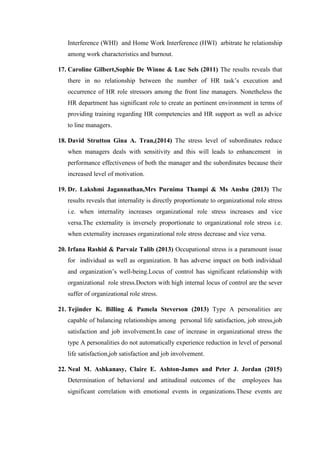Interference (WHI) and Home Work Interference (HWI) arbitrate he relationship
among work characteristics and burnout.
17. Caroline Gilbert,Sophie De Winne & Luc Sels (2011) The results reveals that
there in no relationship between the number of HR task’s execution and
occurrence of HR role stressors among the front line managers. Nonetheless the
HR department has significant role to create an pertinent environment in terms of
providing training regarding HR competencies and HR support as well as advice
to line managers.
18. David Strutton Gina A. Tran,(2014) The stress level of subordinates reduce
when managers deals with sensitivity and this will leads to enhancement in
performance effectiveness of both the manager and the subordinates because their
increased level of motivation.
19. Dr. Lakshmi Jagannathan,Mrs Purnima Thampi & Ms Anshu (2013) The
results reveals that internality is directly proportionate to organizational role stress
i.e. when internality increases organizational role stress increases and vice
versa.The externality is inversely proportionate to organizational role stress i.e.
when externality increases organizational role stress decrease and vice versa.
20. Irfana Rashid & Parvaiz Talib (2013) Occupational stress is a paramount issue
for individual as well as organization. It has adverse impact on both individual
and organization’s well-being.Locus of control has significant relationship with
organizational role stress.Doctors with high internal locus of control are the sever
suffer of organizational role stress.
21. Tejinder K. Billing & Pamela Steverson (2013) Type A personalities are
capable of balancing relationships among personal life satisfaction, job stress,job
satisfaction and job involvement.In case of increase in organizational stress the
type A personalities do not automatically experience reduction in level of personal
life satisfaction,job satisfaction and job involvement.
22. Neal M. Ashkanasy, Claire E. Ashton-James and Peter J. Jordan (2015)
Determination of behavioral and attitudinal outcomes of the employees has
significant correlation with emotional events in organizations.These events are
 