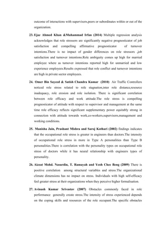 outcome of interactions with supervisors,peers or subordinates within or out of the
organization.
23. Ejaz Ahmed Khan &Muhammad Irfan (2014) Multiple regression analysis
acknowledges that role stressors are significantly negative prognosticator of job
satisfaction and compelling affirmative prognosticator of turnover
intentions.There is no impact of gender differences on role stressors ,job
satisfaction and turnover intentions.Role ambiguity comes up high for married
employee where as turnover intentions reported high for unmarried and low
experience employees.Results expressed that role conflict and turnover intentions
are high in private sector employees.
24. Omer Bin Sayeed & Satish Chandra Kumar (2010) Air Traffic Controllers
noticed role stress related to role stagnation,inter role distance,resource
inadequacy, role erosion and role isolation. There is significant correlation
between role efficacy and work attitude.The role stress is compelling
prognosticator of attitude with respect to supervisor and management at the same
time role efficacy reflects significant supplementary power equitably strong in
connection with attitude towards work,co-workers,supervisors,management and
working conditions.
25. Manisha Jain, Prashant Mishra and Saroj Kothari (2002) findings indicates
that the occupational role stress is greater in engineers than doctors.The intensity
of occupational role stress in more in Type A personalities than Type B
personalities.There is correlation with the personality types on occupational role
stress of doctors while it has neural relationship with engineers types of
personality.
26. Aizzat Mohd. Nasurdin, T. Ramayah and Yeoh Chee Beng (2009) There is
positive correlation among structural variables and stress.The organizational
climate dimensions has no impact on stress. Individuals with high self-efficacy
feel greater stress at their organizations when they perceive higher formalisation.
27. Avinash Kumar Srivastav (2007) Obstacles commonly faced in role
performance generally create stress.The intensity of stress experienced depends
on the coping skills and resources of the role occupant.The specific obstacles
 