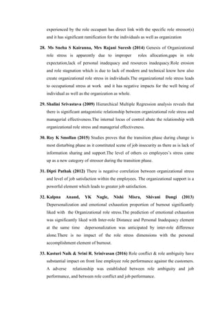 experienced by the role occupant has direct link with the specific role stressor(s)
and it has significant ramification for the individuals as well as organization
28. Ms Sneha S Kairanna, Mrs Rajani Suresh (2014) Genesis of Organizational
role stress is apparently due to improper roles allocation,gaps in role
expectation,lack of personal inadequacy and resources inadequacy.Role erosion
and role stagnation which is due to lack of modern and technical know how also
create organizational role stress in individuals.The organizational role stress leads
to occupational stress at work and it has negative impacts for the well being of
individual as well as the organization as whole.
29. Shalini Srivastava (2009) Hierarchical Multiple Regression analysis reveals that
there is significant antagonistic relationship between organizational role stress and
managerial effectiveness.The internal locus of control abate the relationship with
organizational role stress and managerial effectiveness.
30. Roy K Smollan (2015) Studies proves that the transition phase during change is
most disturbing phase as it constituted scene of job insecurity as there as is lack of
information sharing and support.The level of others co employees’s stress came
up as a new category of stressor during the transition phase.
31. Dipti Pathak (2012) There is negative correlation between organizational stress
and level of job satisfaction within the employees. The organizational support is a
powerful element which leads to greater job satisfaction.
32. Kalpna Anand, YK Nagle, Nishi Misra, Shivani Dangi (2013)
Depersonalization and emotional exhaustion proportion of burnout significantly
liked with the Organizational role stress.The prediction of emotional exhaustion
was significantly liked with Inter-role Distance and Personal Inadequacy element
at the same time depersonalization was anticipated by inter-role difference
alone.There is no impact of the role stress dimensions with the personal
accomplishment element of burnout.
33. Kasturi Naik & Srini R. Srinivasan (2016) Role conflict & role ambiguity have
substantial impact on front line employee role performance against the customers.
A adverse relationship was established between role ambiguity and job
performance, and between role conflict and job performance.
 