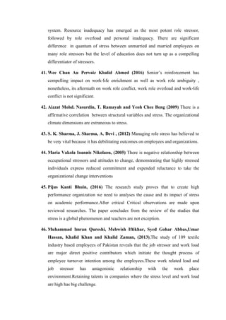 system. Resource inadequacy has emerged as the most potent role stressor,
followed by role overload and personal inadequacy. There are significant
difference in quantum of stress between unmarried and married employees on
many role stressors but the level of education does not turn up as a compelling
differentiator of stressors.
41. Wee Chan Au Pervaiz Khalid Ahmed (2016) Senior’s reinforcement has
compelling impact on work-life enrichment as well as work role ambiguity ,
nonetheless, its aftermath on work role conflict, work role overload and work-life
conflict is not significant.
42. Aizzat Mohd. Nasurdin, T. Ramayah and Yeoh Chee Beng (2009) There is a
affirmative correlation between structural variables and stress. The organizational
climate dimensions are extraneous to stress.
43. S. K. Sharma, J. Sharma, A. Devi , (2012) Managing role stress has believed to
be very vital because it has debilitating outcomes on employees and organizations.
44. Maria Vakola Ioannis Nikolaou, (2005) There is negative relationship between
occupational stressors and attitudes to change, demonstrating that highly stressed
individuals express reduced commitment and expended reluctance to take the
organizational change interventions
45. Pijus Kanti Bhuin, (2016) The research study proves that to create high
performance organization we need to analyses the cause and its impact of stress
on academic performance.After critical Critical observations are made upon
reviewed researches. The paper concludes from the review of the studies that
stress is a global phenomenon and teachers are not exception.
46. Muhammad Imran Qureshi, Mehwish Iftikhar, Syed Gohar Abbas,Umar
Hassan, Khalid Khan and Khalid Zaman, (2013),The study of 109 textile
industry based employees of Pakistan reveals that the job stressor and work load
are major direct positive contributors which initiate the thought process of
employee turnover intention among the employees.These work related load and
job stressor has antagonistic relationship with the work place
environment.Retaining talents in companies where the stress level and work load
are high has big challenge.
 